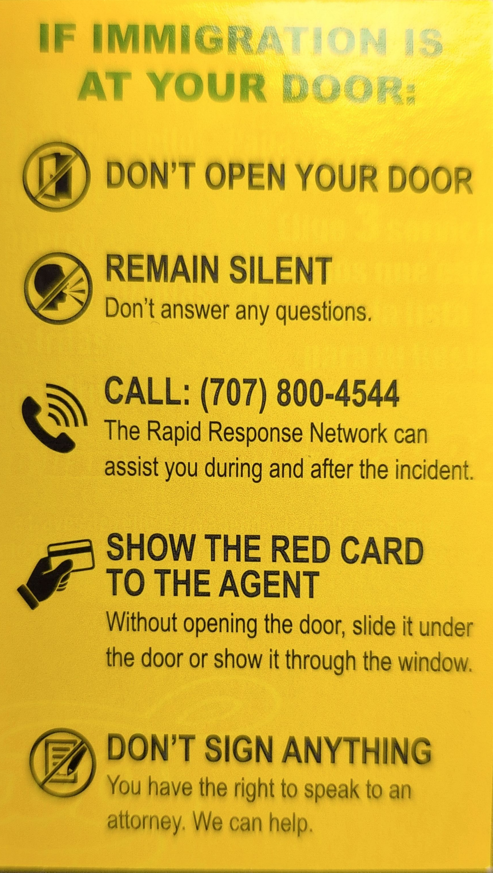 If immigration is at your door
Don't open your door
Remain silent, don't answer any questions 
Call 707-800-4544, the Rapid Response Network can assist you during and after the incident 
Show the red card to the agent, without opening the door, slide it under the door and show it through the window
Don't sign anything, you have the right to speak to an attorney. We can help