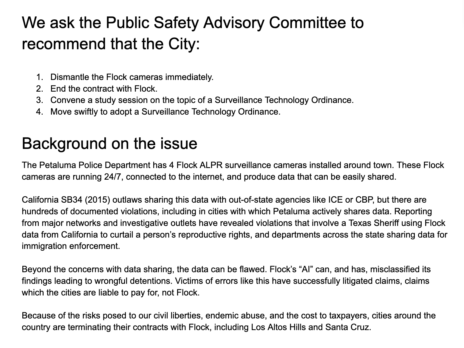 A screenshot of a document that reads:

We ask the Public Safety Advisory Committee to recommend that the City:

Dismantle the Flock cameras immediately.
End the contract with Flock.
Convene a study session on the topic of a Surveillance Technology Ordinance.
Move swiftly to adopt a Surveillance Technology Ordinance.

Background about the issue

The Petaluma Police Department has 4 Flock ALPR surveillance cameras installed around town. These Flock cameras are running 24/7, connected to the internet, and produce data that can be easily shared. 

California SB34 (2015) outlaws sharing this data with out-of-state agencies like ICE or CBP, but there are hundreds of documented violations, including in cities with which Petaluma actively shares data. Reporting from major networks and investigative outlets have revealed violations that involve a Texas Sheriff using Flock data from California to curtail a person’s reproductive rights, and departments across the state sharing data for immigration enforcement.

Beyond the concerns with data sharing, the data can be flawed. Flock’s “AI” can, and has, misclassified its findings leading to wrongful detentions. Victims of errors like this have successfully litigated claims, claims which the cities are liable to pay for, not Flock.

Because of the risks posed to our civil liberties, endemic abuse, and the cost to taxpayers, cities around the country are terminating their contracts with Flock, including Los Altos Hills and Santa Cruz.